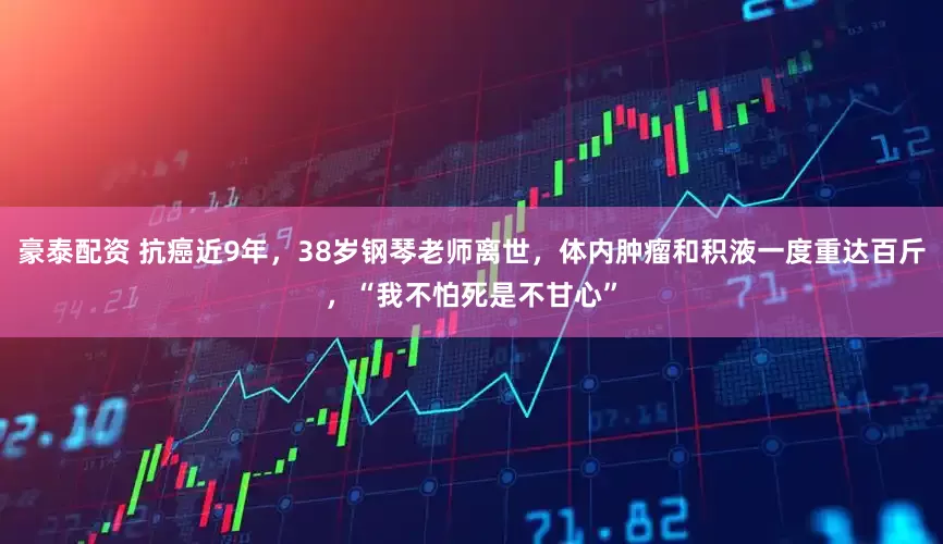 豪泰配资 抗癌近9年，38岁钢琴老师离世，体内肿瘤和积液一度重达百斤，“我不怕死是不甘心”