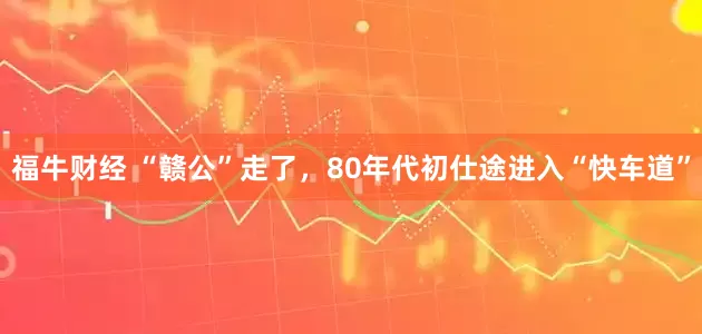 福牛财经 “赣公”走了，80年代初仕途进入“快车道”
