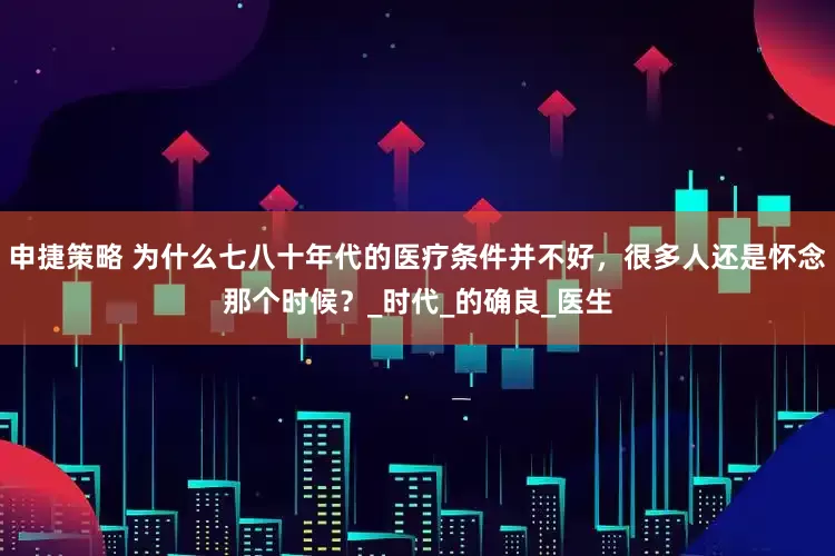 申捷策略 为什么七八十年代的医疗条件并不好，很多人还是怀念那个时候？_时代_的确良_医生