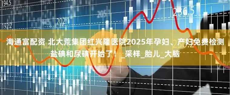 海通富配资 北大荒集团红兴隆医院2025年孕妇、产妇免费检测盐碘和尿碘开始了！_采样_胎儿_大脑
