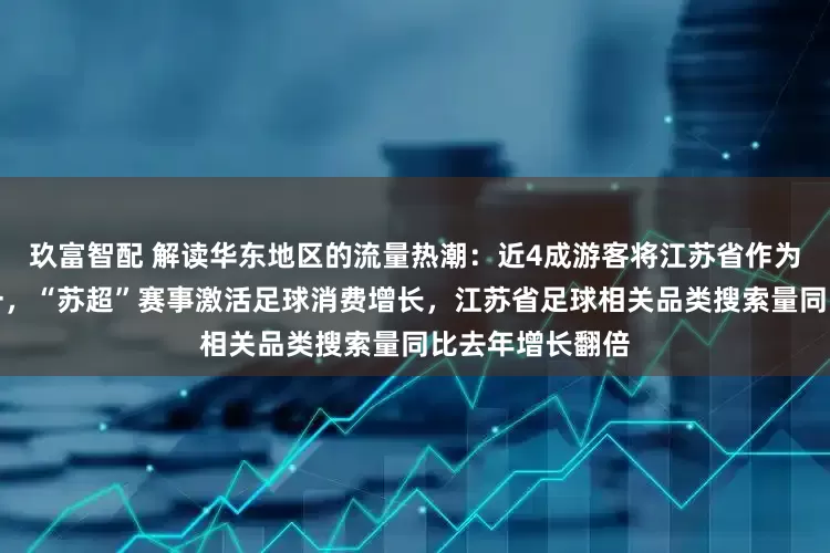 玖富智配 解读华东地区的流量热潮：近4成游客将江苏省作为旅游目的地之一，“苏超”赛事激活足球消费增长，江苏省足球相关品类搜索量同比去年增长翻倍
