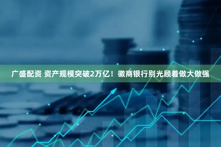 广盛配资 资产规模突破2万亿！徽商银行别光顾着做大做强
