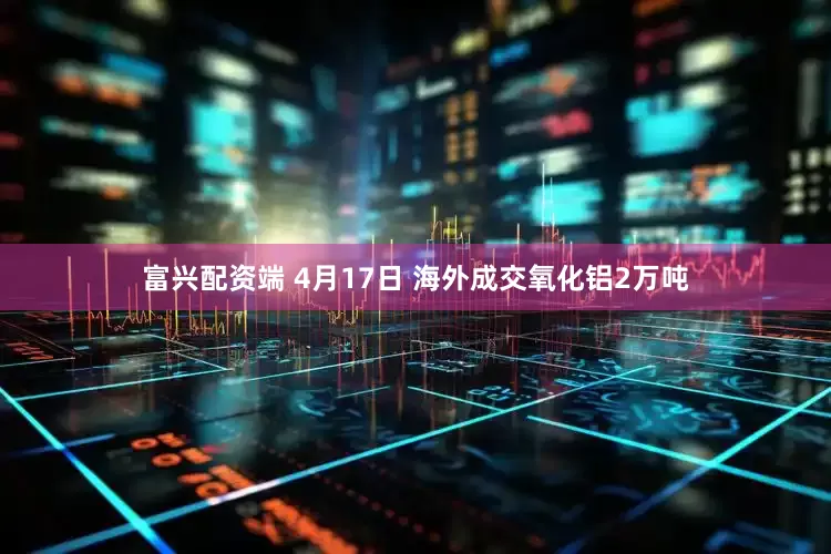 富兴配资端 4月17日 海外成交氧化铝2万吨