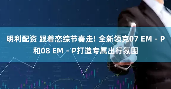 明利配资 跟着恋综节奏走! 全新领克07 EM - P和08 EM - P打造专属出行氛围