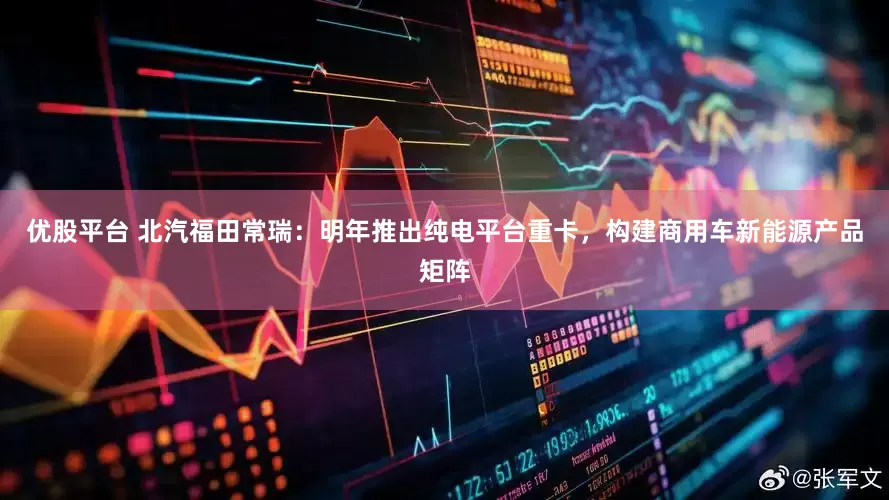 优股平台 北汽福田常瑞：明年推出纯电平台重卡，构建商用车新能源产品矩阵