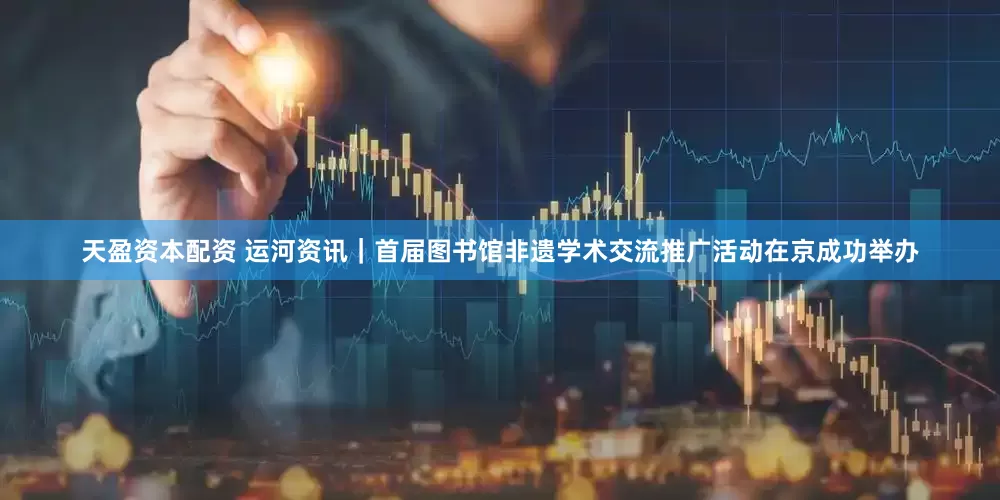 天盈资本配资 运河资讯｜首届图书馆非遗学术交流推广活动在京成功举办