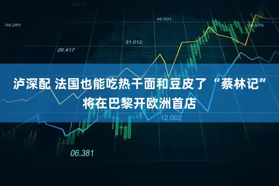 泸深配 法国也能吃热干面和豆皮了 “蔡林记”将在巴黎开欧洲首店