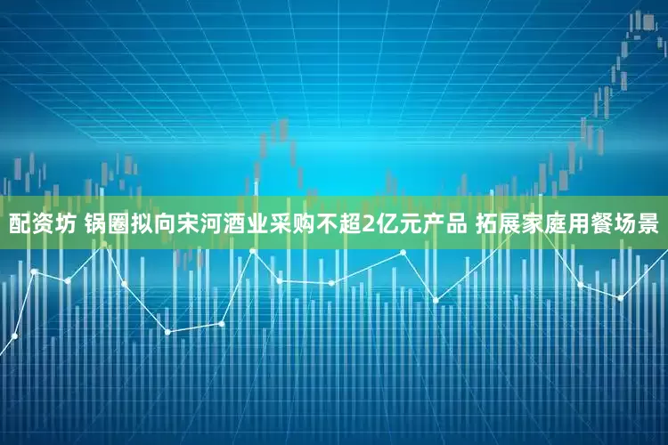 配资坊 锅圈拟向宋河酒业采购不超2亿元产品 拓展家庭用餐场景
