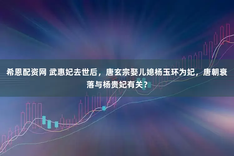 希恩配资网 武惠妃去世后，唐玄宗娶儿媳杨玉环为妃，唐朝衰落与杨贵妃有关？