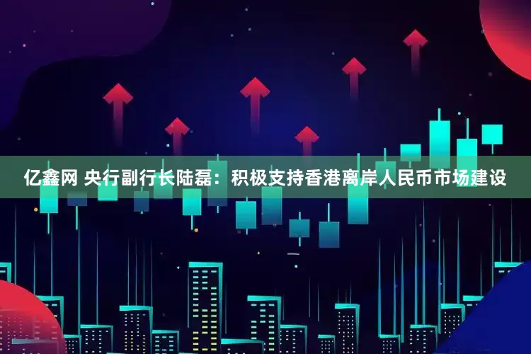 亿鑫网 央行副行长陆磊：积极支持香港离岸人民币市场建设
