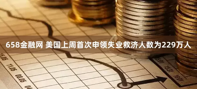 658金融网 美国上周首次申领失业救济人数为229万人